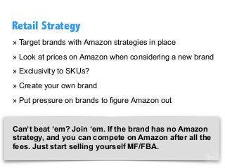 » Target brands with Amazon strategies in place
» Look at prices on Amazon when considering a new brand
» Exclusivity to SKUs?
» Create your own brand
» Put pressure on brands to figure Amazon out
Can’t beat ‘em? Join ‘em. If the brand has no Amazon
strategy, and you can compete on Amazon after all the
fees. Just start selling yourself MF/FBA.
Retail Strategy
 
