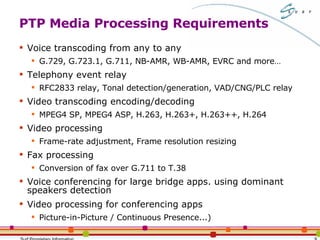 PTP Media Processing Requirements Voice transcoding from any to any G.729, G.723.1, G.711, NB-AMR, WB-AMR, EVRC and more… Telephony event relay RFC2833 relay, Tonal detection/generation, VAD/CNG/PLC relay Video transcoding encoding/decoding MPEG4 SP, MPEG4 ASP, H.263, H.263+, H.263++, H.264 Video processing Frame-rate adjustment, Frame resolution resizing Fax processing Conversion of fax over G.711 to T.38 Voice conferencing for large bridge apps. using dominant speakers detection Video processing for conferencing apps Picture-in-Picture / Continuous Presence...) 