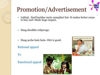 Promotion/Advertisement
   Lalitaji , Surf karidne mein samajdari hai- It makes better sense
    to buy surf. Made huge impact.


   Daag doodthe rehjavoge.


   Daag acche hote hain- Dirt is good.

Rational appeal

To

Emotional appeal
 