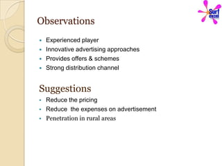 Observations
   Experienced player
   Innovative advertising approaches
   Provides offers & schemes
   Strong distribution channel


Suggestions
   Reduce the pricing
   Reduce the expenses on advertisement
   Penetration in rural areas
 