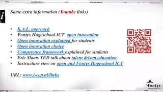 Some extra information (Youtube links)
• K.A.L. approach
• Fontys Hogeschool ICT open innovation
• Open innovation explained for students
• Open innovation choice
• Competence framework explained for students
• Eric Slaats TED talk about talent driven education
• Instructure view on open and Fontys Hogeschool ICT
URL: www.i-cop.nl/links
 