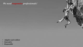 We need responsive professionals!
• Adaptive and resilient
• Innovative
• Responsible
 