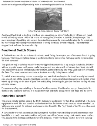 master switching stance if you really want to maintain great control on the nose.
Close to Full Nose on Short Board (HB Pier)
Another difficult trick in the long board era was a paddling out takeoff. John Geyer of Newport Beach
used it effectively about 1967 or 68 to win his heat against Nuuhiwa at the US Championships. The
move consisted of paddling into a wave, then standing up near the nose and allowing the fin to catch in
the wave's face while using board momentum to swing the board around correctly. The surfer then
stepped back and rode the wave directly.
Functional Switch Stance
A flat inside section of a wave is much easier to work facing the steepest part of the wave than it is going
backside. Therefore, switching stance is used more often to help work a flat wave until it re-forms than
for other purposes.
The quickest way to develop balance with your opposite foot forward is by using a skateboard. Practice
with an opposite stance until power can be incorporated into a turn with no balance loss. Next, take off
on a backside wave and, immediately after the turn, continue twisting and bring your rear foot around to
the front. This same maneuver works on a frontside wave by doing it on a cutback.
To switch without turning, reverse your weight and look backwards when the board is nearly horizontal
on a smooth part of the shoulder. Next take a step to get your normal stance facing towards the tail of the
board. By pivoting on the balls of your feet and looking forward again, you can continue surfing with the
opposite stance.
For contest surfing, try switching at the top of a roller- coaster. Usually when you get through the lip
frontside and start your cutback, it is easiest to switch and make a nice power turn back into the wave.
Finn First Takeoff
This was a popular contest trick in the 1970s but is now used mostly for fun. It's a simple trick if the right
equipment is used. The best board to use is short and has flat bottom with a rounded pin or round tail. A
wide nose and a small fin with not much rake is also desirable. The "pig" board of the 70s was often used
for this maneuver.
A slow mushy wave of any smaller size is preferred. Position yourself sitting towards the front of your
board (fin reversed) close to the surfline and just to one side of an oncoming peak. As the wave reaches
you, paddle down the face and slightly towards the peak. When your board catches the wave, stand up
Surfboards - The Complete Surfing Guide for Coaches - Ch 4- Learning to Surf - Bruce Gabrielson
file:///A|/ch4.html (12 of 14) [8/10/2001 10:46:10 PM]
 