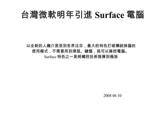台灣微軟明年引進 Surface 電腦 以全新的人機介面受到各界注目，最大的特色打破 傳統掉腦 的使用模式，不需要用到滑鼠、鍵盤，就可以操控電 腦 。 Surface 特色之一是將觸控技術發揮到極致 2008 06 10 