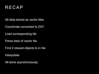 RECAP 
All data stored as vector tiles 
Coordinate converted to ZXY 
Load corresponding tile 
Parse data of vector tile 
Find 2 closest objects to in tile 
Interpolate 
All done asynchronously 
 