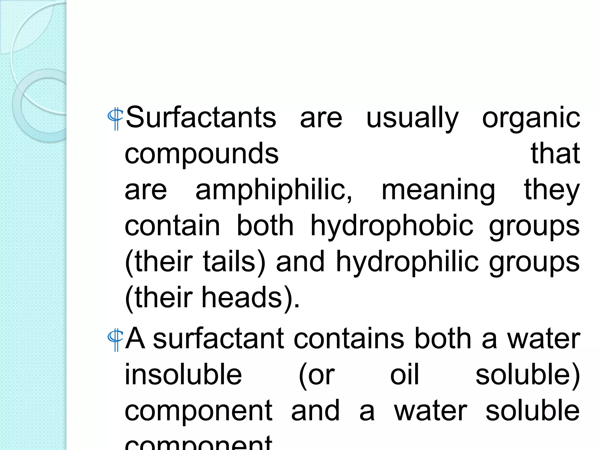 Surfactants are usually organic
compounds that
are amphiphilic, meaning they
contain both hydrophobic groups
(their tails) and hydrophilic groups
(their heads).
A surfactant contains both a water
insoluble (or oil soluble)
component and a water soluble
 