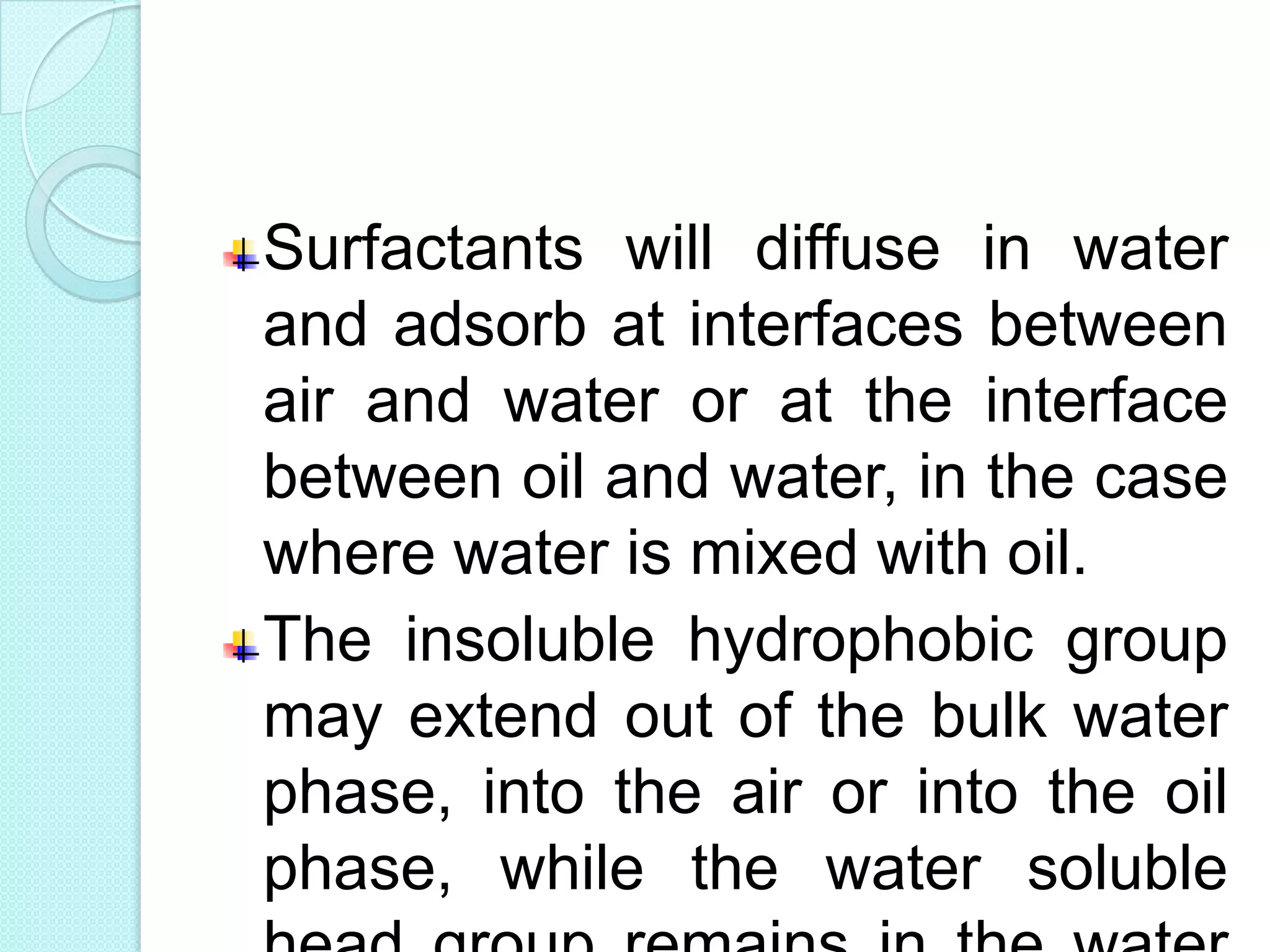 Surfactants will diffuse in water
and adsorb at interfaces between
air and water or at the interface
between oil and water, in the case
where water is mixed with oil.
The insoluble hydrophobic group
may extend out of the bulk water
phase, into the air or into the oil
phase, while the water soluble
 