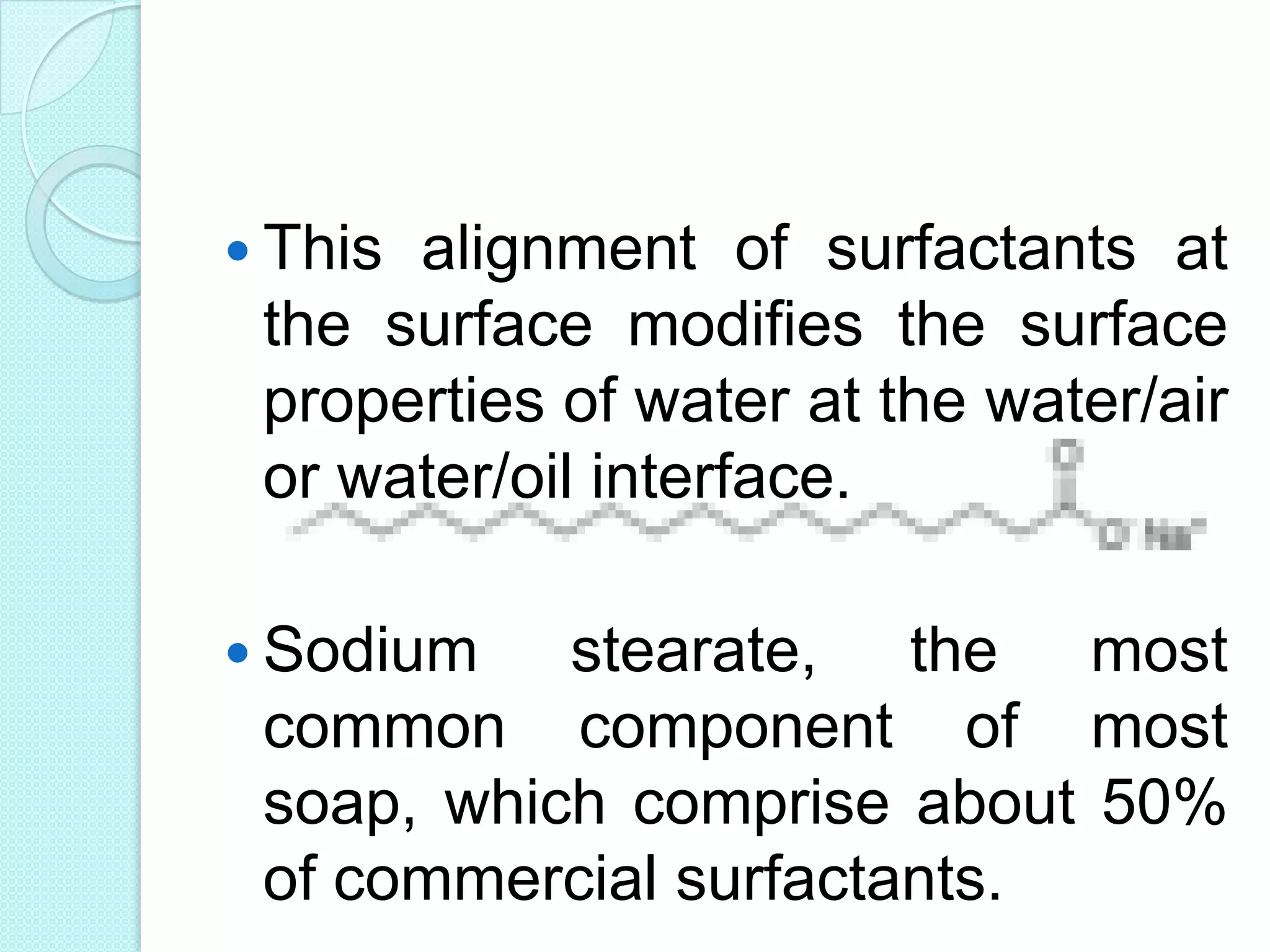  This alignment of surfactants at
the surface modifies the surface
properties of water at the water/air
or water/oil interface.
 Sodium stearate, the most
common component of most
soap, which comprise about 50%
of commercial surfactants.
 