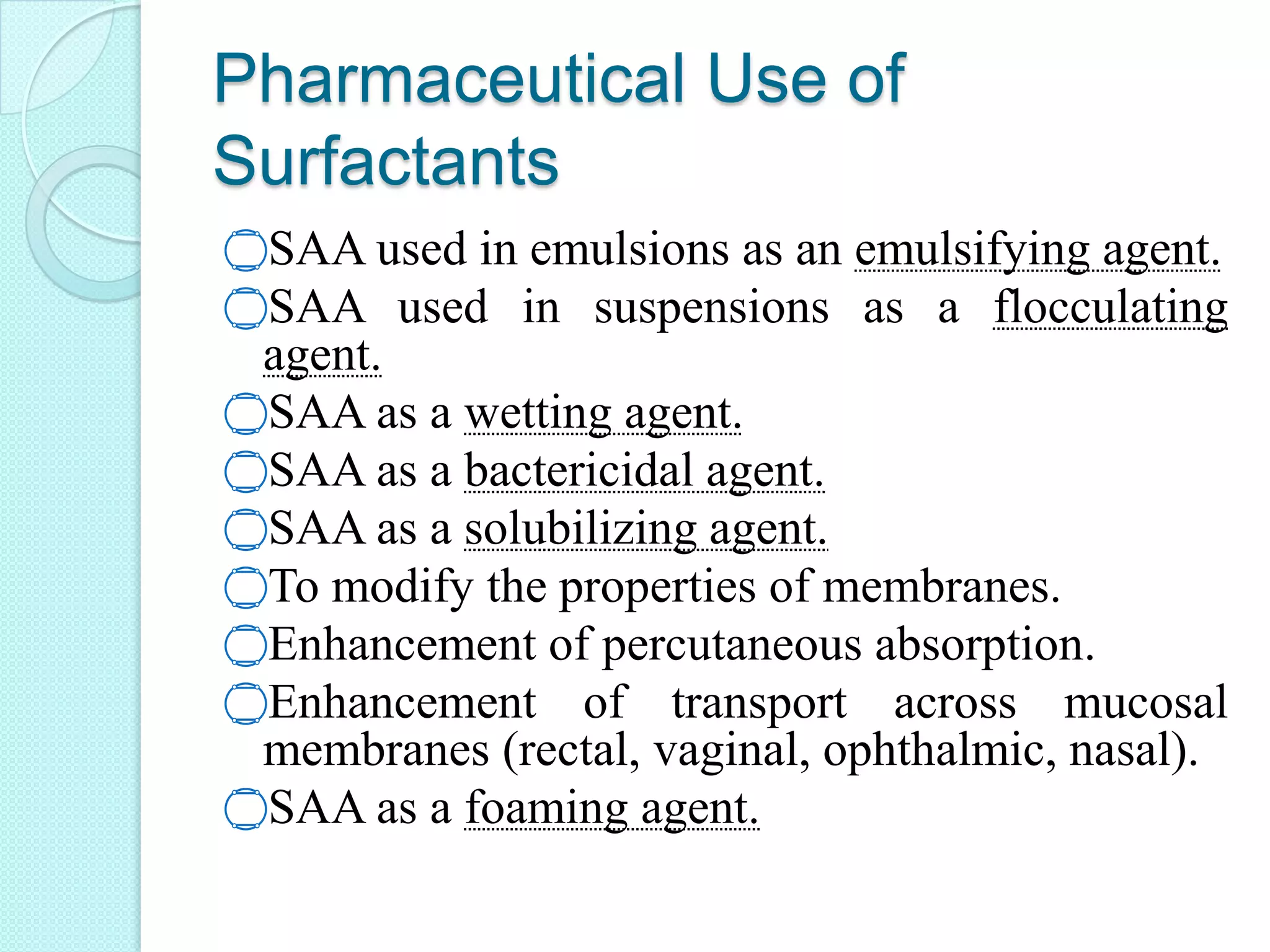 Pharmaceutical Use of
Surfactants
‫۝‬SAA used in emulsions as an emulsifying agent.
‫۝‬SAA used in suspensions as a flocculating
agent.
‫۝‬SAA as a wetting agent.
‫۝‬SAA as a bactericidal agent.
‫۝‬SAA as a solubilizing agent.
‫۝‬To modify the properties of membranes.
‫۝‬Enhancement of percutaneous absorption.
‫۝‬Enhancement of transport across mucosal
membranes (rectal, vaginal, ophthalmic, nasal).
‫۝‬SAA as a foaming agent.
 