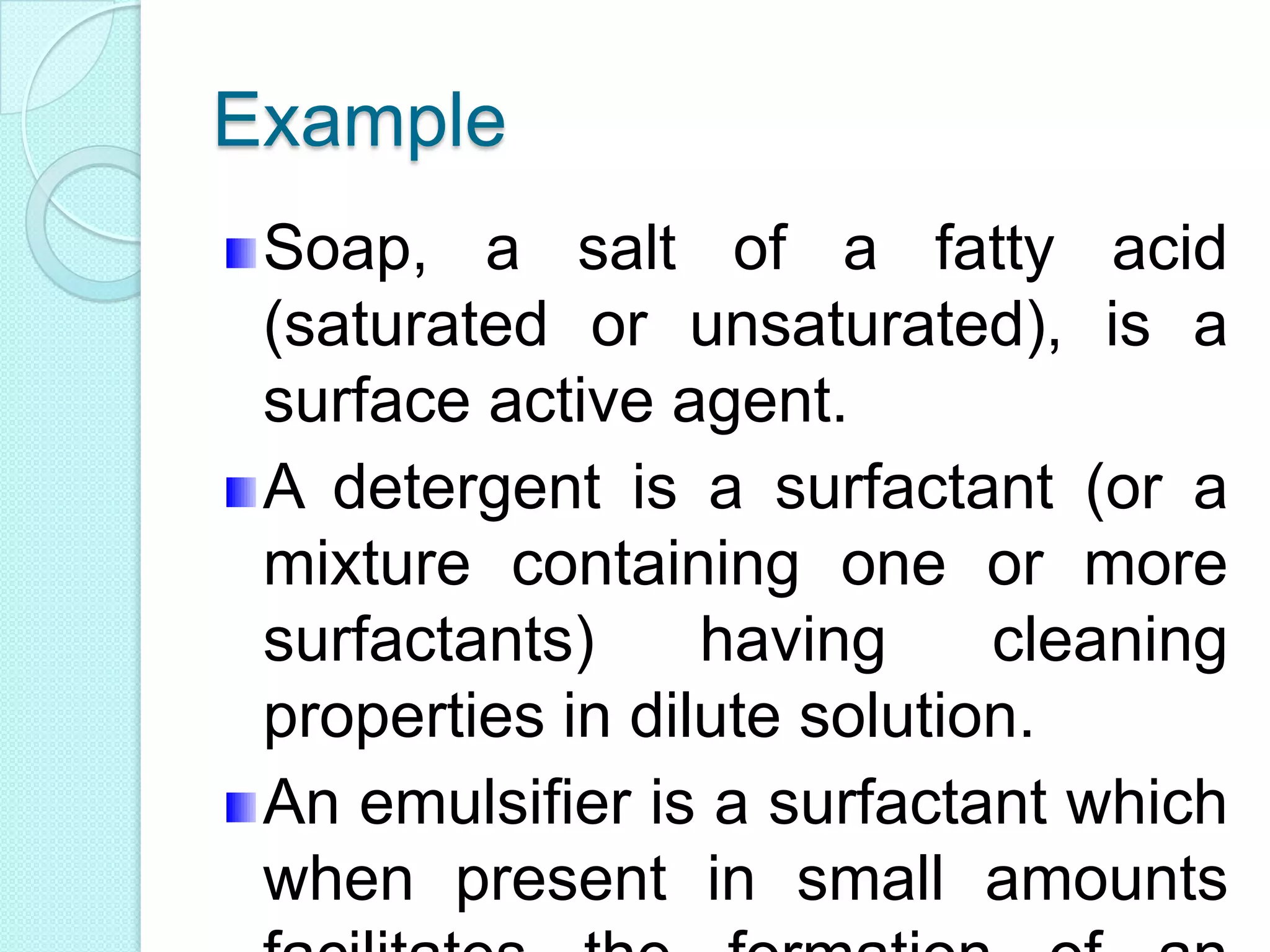 Example
Soap, a salt of a fatty acid
(saturated or unsaturated), is a
surface active agent.
A detergent is a surfactant (or a
mixture containing one or more
surfactants) having cleaning
properties in dilute solution.
An emulsifier is a surfactant which
when present in small amounts
 