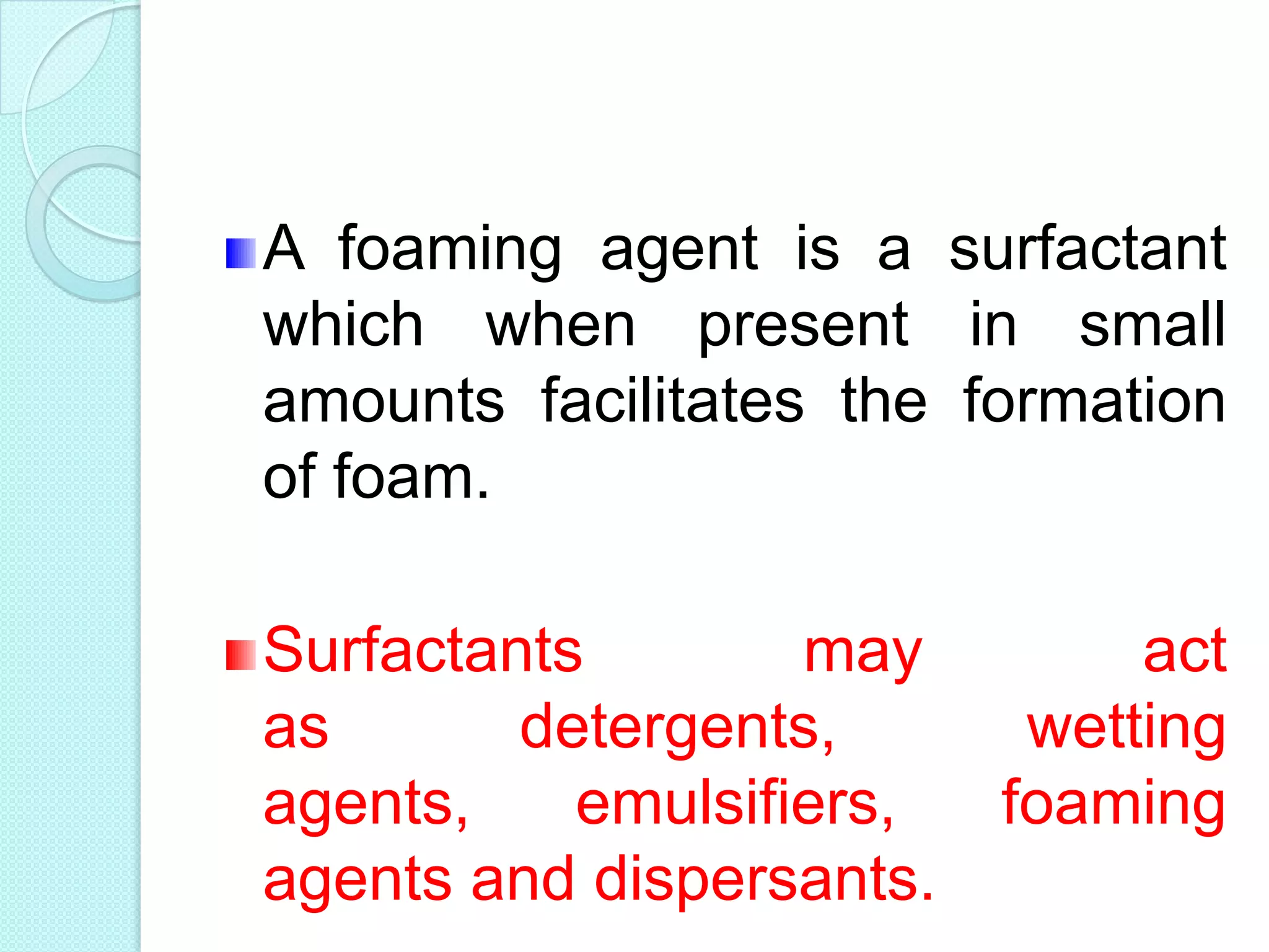 A foaming agent is a surfactant
which when present in small
amounts facilitates the formation
of foam.
Surfactants may act
as detergents, wetting
agents, emulsifiers, foaming
agents and dispersants.
 