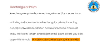Rectangular Prism
In finding surface area for all rectangular prisms (including
cubes) involves both addition and multiplication. You must
know the width, length and height of the prism before you can
apply this formula: SA = 2lw + 2lh + 2wh or SA = 2(lw + lh + wh)
A rectangular prism has a rectangular and/or square faces.
 