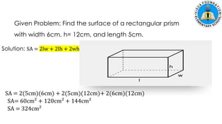 Given Problem: Find the surface of a rectangular prism
with width 6cm, h= 12cm, and length 5cm.
Solution: SA = 2lw + 2lh + 2wh
SA= 60cm² + 120cm² + 144cm²
SA = 2(5cm)(6cm) + 2(5cm)(12cm)+ 2(6cm)(12cm)
SA = 324cm²
 
