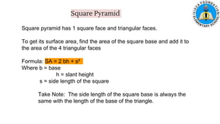 Square Pyramid
Square pyramid has 1 square face and triangular faces.
To get its surface area, find the area of the square base and add it to
the area of the 4 triangular faces
Formula: SA = 2 bh + s²
Where b = base
h = slant height
s = side length of the square
Take Note: The side length of the square base is always the
same with the length of the base of the triangle.
 