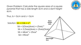 Given Problem: Calculate the square area of a square
pyramid that has a side length 5cm and a slant height
6cm.
Thus, b = 5cm and s = 5cm
Solution: SA = 2 bh + s²
Slant
Height
6cm
Side length
5cm
SA = 2(5cm)(6cm) + (5cm) ²
SA = 2 (5cm)(6cm) + (5cm)(5cm)
SA = 60cm² + 25cm²
SA = 85cm²
 