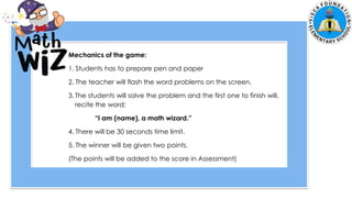 5. Zach had 700 marbles. He shared 145 marbles and put the
remaining marbles equally in 5 jars. How many marbles were in each
jar?
Mechanics of the game:
1. Students has to prepare pen and paper
2. The teacher will flash the word problems on the screen.
3. The students will solve the problem and the first one to finish will,
recite the word;
“I am (name), a math wizard.”
4. There will be 30 seconds time limit.
5. The winner will be given two points.
(The points will be added to the score in Assessment)
 