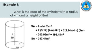 Example 1:
What is the area of the cylinder with a radius
of 4m and a height of 8m?
SA = 2πrh+ 2πr2
= 2 (3.14) (4m) (8m) + 2(3.14) (4m) (4m)
= 200.96m2 + 196.48m2
SA = 397.44m2
 