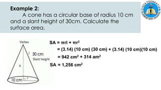 SA = πrl + πr2
= (3.14) (10 cm) (30 cm) + (3.14) (10 cm)(10 cm)
= 942 cm2 + 314 am2
SA = 1,256 cm2
Example 2:
A cone has a circular base of radius 10 cm
and a slant height of 30cm. Calculate the
surface area.
 