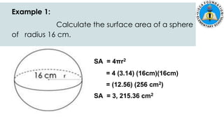 Example 1:
Calculate the surface area of a sphere
of radius 16 cm.
SA = 4πr2
= 4 (3.14) (16cm)(16cm)
= (12.56) (256 cm2)
SA = 3, 215.36 cm2
 