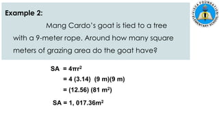 Example 2:
Mang Cardo’s goat is tied to a tree
with a 9-meter rope. Around how many square
meters of grazing area do the goat have?
SA = 4πr2
= 4 (3.14) (9 m)(9 m)
= (12.56) (81 m2)
SA = 1, 017.36m2
 