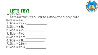 5. Zach had 700 marbles. He shared 145 marbles and put the
remaining marbles equally in 5 jars. How many marbles were in each
jar?
LET’S TRY!
Application
Solve On Your Own A. Find the surface area of each cube
Surface Area.
1. Side = 2 cm ______________
2. Side = 6 ft. ______________
3. Side = 4 in ______________
4. Side = 7 yd. ______________
5. Side = 12 m ______________
6. Side = 9 ft. ______________
7. Side = 25mm _____________
8. Side = 19 in ______________
 