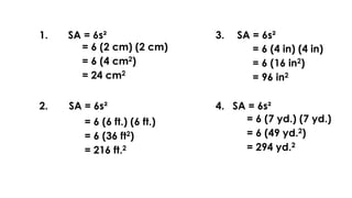 1. SA = 6s²
= 6 (2 cm) (2 cm)
= 6 (4 cm2)
= 24 cm2
2. SA = 6s²
= 6 (6 ft.) (6 ft.)
= 6 (36 ft2)
= 216 ft.2
3.
4.
SA = 6s²
SA = 6s²
= 6 (4 in) (4 in)
= 6 (16 in2)
= 96 in2
= 6 (7 yd.) (7 yd.)
= 6 (49 yd.2)
= 294 yd.2
 