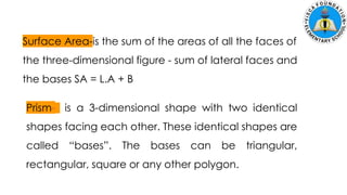 Surface Area-is the sum of the areas of all the faces of
the three-dimensional figure - sum of lateral faces and
the bases SA = L.A + B
Prism- is a 3-dimensional shape with two identical
shapes facing each other. These identical shapes are
called “bases”. The bases can be triangular,
rectangular, square or any other polygon.
 