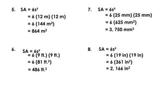 5. SA = 6s²
= 6 (12 m) (12 m)
= 6 (144 m2)
= 864 m2
6. SA = 6s²
= 6 (9 ft.) (9 ft.)
= 6 (81 ft.2)
= 486 ft.2
7. SA = 6s²
= 6 (25 mm) (25 mm)
= 6 (625 mm2)
= 3, 750 mm2
8.
SA = 6s²
= 6 (19 in) (19 in)
= 6 (361 in2)
= 2, 166 in2
 