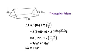 Triangular Prism
SA = 3 (lb) + 2
𝒃𝒉
𝟐
= 3 (8in)(4in) + 2 (
𝟒 𝒊𝒏 𝒙 𝟑.𝟓 𝒊𝒏
𝟐
)
= 3 (32in) + 2
𝟏𝟒𝒊𝒏²
𝟐
= 96in² + 14in²
SA = 110in²
 