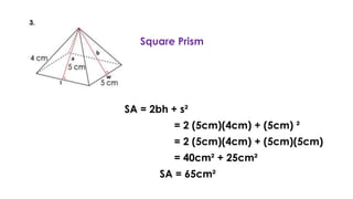 Square Prism
SA = 2bh + s²
= 2 (5cm)(4cm) + (5cm) ²
= 2 (5cm)(4cm) + (5cm)(5cm)
= 40cm² + 25cm²
SA = 65cm²
 