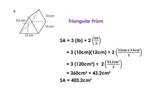 Triangular Prism
SA = 3 (lb) + 2
𝒃𝒉
𝟐
= 3 (10cm)(12cm) + 2
𝟏𝟐𝐜𝐦 𝐱 𝟑.𝟔𝒄𝒎
𝟐
= 3 (120cm²) + 2
𝟒𝟑.𝟐𝐜𝐦²
𝟐
= 360cm² + 43.2cm²
SA = 403.2cm²
 