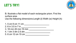 5. Zach had 700 marbles. He shared 145 marbles and put the
remaining marbles equally in 5 jars. How many marbles were in each
jar?
LET’S TRY!
B. Illustrate a flat model of each rectangular prism. Find the
surface area.
Use the following dimensions:Length (l) Width (w) Height (h)
1. 5 cm 9 cm 11 cm _____________________
2. 6 in 3.5 in 7 in _____________________
3. 18 mm 20 mm 15 mm _____________________
4. 1 dm 3 dm 2.5 dm _____________________
5. 6 cm 12 cm 15 cm ____________________
 