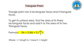 Triangular Prism
Triangle prism has 3 rectangular faces and 2 triangular
faces.
To get its surface area, find the area of its three
rectangular faces and add it to the area of its Two
Triangular faces.
Formula: SA = 3 (lb) + 2 (
𝑏ℎ
2
)
Where : l = length b = base h = height
 