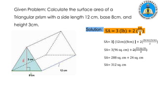 Given Problem: Calculate the surface area of a
Triangular prism with a side length 12 cm, base 8cm, and
height 3cm.
12 cm
8 cm
3 cm
Solution: SA = 3 (lb) + 2 (
𝑏ℎ
2
)
SA= 3[ (12cm)(8cm) ] + 2(
(8𝑐𝑚)(3𝑐𝑚)
2
)
SA= 3(96 sq. cm) + 2(
24 𝑠𝑞.𝑐𝑚
2
)
SA= 288 sq. cm + 24 sq. cm
SA= 312 sq. cm
 