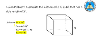 Given Problem: Calculate the surface area of cube that has a
side length of 3ft.
Solution: SA = 6s²
3ft
SA = 6(3ft)²
SA = 6 (3ft)(3ft)
SA = 54 ft²
 