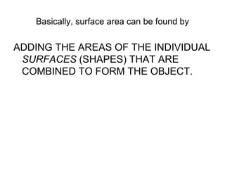 Basically, surface area can be found by ADDING THE AREAS OF THE INDIVIDUAL  SURFACES  (SHAPES) THAT ARE COMBINED TO FORM THE OBJECT. 