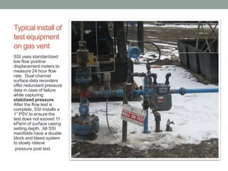 Typical install of
test equipment
on gas vent
SSI uses standardized
low flow positive
displacement meters to
measure 24 hour flow
rate. Dual channel
surface data recorders
offer redundant pressure
data in case of failure
while capturing
stabilized pressure.
After the flow test is
complete, SSI installs a
1” PSV to ensure the
test does not exceed 11
kPa/m of surface casing
setting depth. All SSI
manifolds have a double
block and bleed system
to slowly relieve
pressure post test.

 