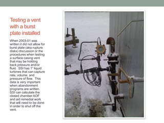 Testing a vent
with a burst
plate installed
When 2003-01 was
written it did not allow for
burst plate (aka rupture
disks) discussion or the
procedures when testing
a surface casing vent
that may be holding
back pressure and/or
fluid. SSI has 1” liquid
turbines that can capture
rate, volume, and
pressure of flow. This
data is very important
when abandonment
programs are written.
SSI can calculate the
closed chamber AOF
and aid remedial work
that will need to be done
in order to shut off the
vent.

 