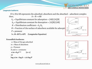 Langmular Isotherm:
If A, B & AB represents the adsorbed, absorbent and the absorbed – adsorbent complex
then, A + B ↔AB
ka = Equilibrium constant for adsorption = [AB]/[A][B]
kd = Equilibrium constant for desorption = [A][B]/[AB]
K = Distribution coefficient = ka/kb
Θ = Fraction of the surface of adsorbent available for adsorption.
P = pressure
So, Θ= KP/(1+KP) (Langmular Equation)
Freundlich Isotherm:
x= Mass of the gas adsorbed
m = Mass of absorbent
p = Pressure
K and n = constants
x/m =k.p(1/n) [n >1]
or
log x/m = log k + 1/n log P
www.advanced.edu.in
 