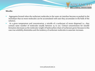 Micelle:
 Aggregates formed when the surfactant molecules in the water air interface become so packed in the
monolayer that no more molecules can be accumulated with ease they accumulate in the bulk of the
solution.
 At a given temperature and concentration, a micelle of a surfactant of mono dispersed i.e., they
contain same number of molecules usually between 25 to 100. Critical concentration for micelle
formation decreases as the molecular weight of hydrocarbon chain of surfactant grows because in this
case true solubility diminishes and the tendency of surfactant molecules to associate increases.
www.advanced.edu.in
 