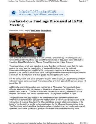 Surface-Four Findings Discussed at IGMA
Meeting
February 6th, 2013 | Category: Event News, Industry News
“Use of Fourth-Surface Coatings in a Cold Climate,” presented by Tim Clancy and Lisa
Green of Guardian Industries, was one of the main topics of discussion today at the 2013
Insulating Glass Manufacturers Alliance Annual Conference in New Orleans.
The presentation, which was based on a study Guardian conducted, noted that the main
goal of the study was the investigation of “real-world implications of the National
Fenestration Rating Council (NFRC) 500 condensation resistance (CR) number as it
pertains to the use of fourth-surface low-E coatings in cold environments in conjunction with
a low-E on the third surface of a dual-glazed insulating glass unit (IGU).”
For the study, which took place between Fall 2011 and Fall 2012, six double-hung windows
with vinyl frames were examined. The windows had a 16-mm gap with 90-percent argon, 10-
percent air fill.
Additionally, interior temperature was maintained at 70 degrees Fahrenheit with three
different relative humidity (RH) levels of 30 percent, 40 percent and 50 percent. Outdoor
conditions included a 12.3-mile-per-hour wind, temperatures varying between 65 to -20
degrees Fahrenheit, held steady between 0 and -20 degrees Fahrenheit at night.
The presentation included videos of the condensation tests performed to show the
differences in condensation between the traditional low-E window and the traditional low-E
with surface 4 coating. Results of the 30-percent tests showed relative consistency in the
levels of condensations, similar to the results seen for the 40-percent condensation tests.
The 50-percent test showed that the fourth surface coated window had condensation which
appeared much more quickly and grew at a faster rate than the lower humidity tests.
Page 1 of 2Surface-Four Findings Discussed at IGMA Meeting | DWM/Shelter Magazine
4/24/2013http://www.dwmmag.com/index.php/surface-four-findings-discussed-at-igma-meeting/
 