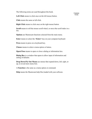 Common
Terms
The following terms are used throughout this book.
Left Click means to click once on the left mouse button.
Click means the same as left click.
Right Click means to click once on the right mouse button.
Scroll means to roll the mouse scroll wheel, or move the scroll index in a
list.
Options are Mastercam functions selected from the main menu.
Enter means to select the <Enter> key on your computer keyboard.
Press means to press on a keyboard key.
Choose means to select a menu option or button.
Open/Close means to open or close a dialog or information box.
Dialog Box is a window that opens to allow input of information and
setting of defaults.
Drop Down/Fly Out Menus are menus that expand down, left, right, or
up, to reveal more menu lists.
A Function is the same as a menu option or command.
Help means the Mastercam help files loaded with your software.
 