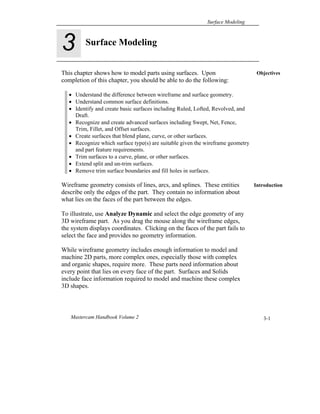 Surface Modeling
Mastercam Handbook Volume 2 3-1
Objectives
Introduction
This chapter shows how to model parts using surfaces. Upon
completion of this chapter, you should be able to do the following:
 Understand the difference between wireframe and surface geometry.
 Understand common surface definitions.
 Identify and create basic surfaces including Ruled, Lofted, Revolved, and
Draft.
 Recognize and create advanced surfaces including Swept, Net, Fence,
Trim, Fillet, and Offset surfaces.
 Create surfaces that blend plane, curve, or other surfaces.
 Recognize which surface type(s) are suitable given the wireframe geometry
and part feature requirements.
 Trim surfaces to a curve, plane, or other surfaces.
 Extend split and un-trim surfaces.
 Remove trim surface boundaries and fill holes in surfaces.
Wireframe geometry consists of lines, arcs, and splines. These entities
describe only the edges of the part. They contain no information about
what lies on the faces of the part between the edges.
To illustrate, use Analyze Dynamic and select the edge geometry of any
3D wireframe part. As you drag the mouse along the wireframe edges,
the system displays coordinates. Clicking on the faces of the part fails to
select the face and provides no geometry information.
While wireframe geometry includes enough information to model and
machine 2D parts, more complex ones, especially those with complex
and organic shapes, require more. These parts need information about
every point that lies on every face of the part. Surfaces and Solids
include face information required to model and machine these complex
3D shapes.
Surface Modeling
3
 