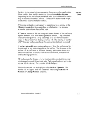 Surface Modeling
Mastercam Handbook Volume 2 3-3
Surfaces begin with wireframe geometry: lines, arcs, splines and points.
These entities form profiles, or curves, referred to as Drive Curves.
Depending on the surface type and shape, one, two or more drive curves
may be required to define a surface. These curves are revolved, swept,
or otherwise used to create the surface.
With some surface types, drive curves are referred to as running in the
Along or Across direction, depending on whether they run along or
across the predominate shape of the part.
UV curves are curves that run along and across the face of the surface at
regular intervals. UV lines are not geometric entities. They cannot be
selected for any purpose. They are simply used to help visualize the
shape of the surface when shading is turned off. The density, or number
of UV lines per surface, can be set for each surface before it is created.
A surface normal is a vector that points away from the surface at a 90-
degree angle at any particular point on the surface. The direction of the
normal can be, and often is, different for every position on the surface.
The surface normal is used for certain surface creation, manipulation,
and machining operations.
All surfaces can be thought of as having two sides; one that the normal
points away from and the opposite side. When shading is not active, the
normal side is colored. The opposite side is dull gray.
The surface normal can be displayed using Analyze Dynamic. The
normal can be flipped from one side to the other using the Edit, Set
Normal or Change Normal functions.
Surface
Terms
 