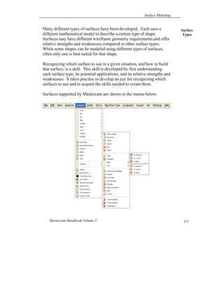 Surface Modeling
Mastercam Handbook Volume 2 3-5
Many different types of surfaces have been developed. Each uses a
different mathematical model to describe a certain type of shape.
Surfaces may have different wireframe geometry requirements and offer
relative strengths and weaknesses compared to other surface types.
While some shapes can be modeled using different types of surfaces,
often only one is best suited for that shape.
Recognizing which surface to use in a given situation, and how to build
that surface, is a skill. This skill is developed by first understanding
each surface type, its potential applications, and its relative strengths and
weaknesses. It takes practice to develop an eye for recognizing which
surfaces to use and to acquire the skills needed to create them.
Surfaces supported by Mastercam are shown in the menus below.
Surface
Types
 