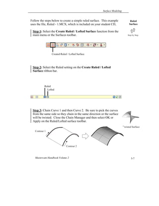 Surface Modeling
Mastercam Handbook Volume 2 3-7
Created Ruled / Lofted Surface
Follow the steps below to create a simple ruled surface. This example
uses the file, Ruled - 1.MCX, which is included on your student CD,
Step 1: Select the Create Ruled / Lofted Surface function from the
main menu or the Surfaces toolbar.
Step 2: Select the Ruled setting on the Create Ruled / Lofted
Surface ribbon bar.
Step 3: Chain Curve 1 and then Curve 2. Be sure to pick the curves
from the same side so they chain in the same direction or the surface
will be twisted. Close the Chain Manager and then select OK or
Apply on the Ruled/Lofted surface toolbar.
Ruled
Surface
Ruled
Lofted
Twisted Surface
Contour 2
Contour 1
 