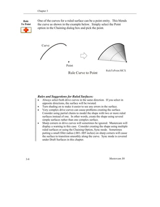 Chapter 3
Mastercam X63-8
One of the curves for a ruled surface can be a point entity. This blends
the curve as shown in the example below. Simply select the Point
option in the Chaining dialog box and pick the point.
Rules and Suggestions for Ruled Surfaces:
 Always select both drive curves in the same direction. If you select in
opposite directions, the surface will be twisted.
 Turn shading on to make it easier to see any errors in the surface.
 Very complex drive curves can cause problems creating the surface.
Consider using partial chains to model the shape with two or more ruled
surfaces instead of one. In other words, create the shape using several
simple surfaces rather than one complex surface.
 Sharp corners in drive curves will sometimes be ignored. Mastercam will
display a warning in this case. Consider creating the shape using multiple
ruled surfaces or using the Chaining Option, Sync mode. Sometimes
putting a small fillet radius (.001-.005 inches) on sharp corners will cause
the surface to transition smoothly along the curve. Sync mode is covered
under Draft Surfaces in this chapter.
Rule
To Point
Rule Curve to Point
Point
Curve
RuleToPoint.MCX
 