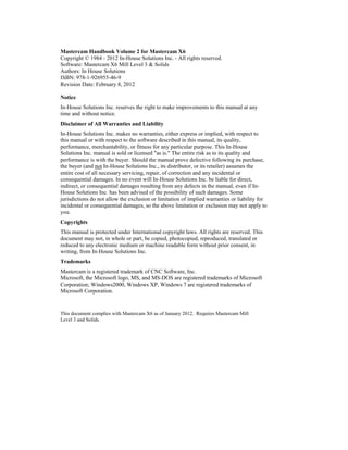 Mastercam Handbook Volume 2 for Mastercam X6
Copyright © 1984 - 2012 In-House Solutions Inc. - All rights reserved.
Software: Mastercam X6 Mill Level 3 & Solids
Authors: In House Solutions
ISBN: 978-1-926955-46-9
Revision Date: February 8, 2012
Notice
In-House Solutions Inc. reserves the right to make improvements to this manual at any
time and without notice.
Disclaimer of All Warranties and Liability
In-House Solutions Inc. makes no warranties, either express or implied, with respect to
this manual or with respect to the software described in this manual, its quality,
performance, merchantability, or fitness for any particular purpose. This In-House
Solutions Inc. manual is sold or licensed "as is." The entire risk as to its quality and
performance is with the buyer. Should the manual prove defective following its purchase,
the buyer (and not In-House Solutions Inc., its distributor, or its retailer) assumes the
entire cost of all necessary servicing, repair, of correction and any incidental or
consequential damages. In no event will In-House Solutions Inc. be liable for direct,
indirect, or consequential damages resulting from any defects in the manual, even if In-
House Solutions Inc. has been advised of the possibility of such damages. Some
jurisdictions do not allow the exclusion or limitation of implied warranties or liability for
incidental or consequential damages, so the above limitation or exclusion may not apply to
you.
Copyrights
This manual is protected under International copyright laws. All rights are reserved. This
document may not, in whole or part, be copied, photocopied, reproduced, translated or
reduced to any electronic medium or machine readable form without prior consent, in
writing, from In-House Solutions Inc.
Trademarks
Mastercam is a registered trademark of CNC Software, Inc.
Microsoft, the Microsoft logo, MS, and MS-DOS are registered trademarks of Microsoft
Corporation; Windows2000, Windows XP, Windows 7 are registered trademarks of
Microsoft Corporation.
This document complies with Mastercam X6 as of January 2012. Requires Mastercam Mill
Level 3 and Solids.
 