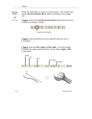 Chapter 3
Mastercam X63-12
Create Revolved Surface
Follow the steps below to create a revolved surface. This example uses
the file, Revolved Surface.MCX, which is included on your student
CD.
Step 1: Select the Create Revolved Surfaces function from the main
menu or the Surfaces toolbar.
Step 2: Chain the profile to revolve, and then select the axis of
revolution.
Step 3: Enter the Start Angle and End Angle. Use Flip to toggle
between the angles entered and their inverse. Select Apply or OK
when done.
Revolved
Surface
End Angle
Start Angle
Flip
Axis
Profile
 