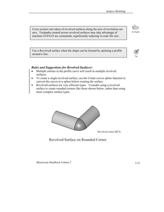 Surface Modeling
Mastercam Handbook Volume 2 3-13
Rules and Suggestions for Revolved Surfaces:
 Multiple entities in the profile curve will result in multiple revolved
surfaces.
 To create a single revolved surface, use the Create curves spline function to
convert the curves to a spline before creating the surface.
 Revolved surfaces are very efficient types. Consider using a revolved
surface to create rounded corners like those shown below, rather than using
more complex surface types.
Use a Revolved surface when the shape can be formed by spinning a profile
around a line.
Cross section cuts taken of revolved surfaces along the axis of revolution are
arcs. Toolpaths created across revolved surfaces may take advantage of
machine G18/G19 arc commands, significantly reducing G-code file size.
RevolveCorner.MCX
Revolved Surface on Rounded Corner
 